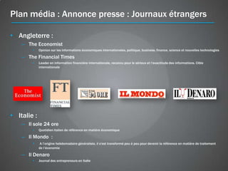 Plan média : Annonce presse : Journaux étrangers

• Angleterre :
    – The Economist
        •    Opinion sur les informations économiques internationales, politique, business, finance, science et nouvelles technologies

    – The Financial Times
        •    Leader en information financière internationale, reconnu pour le sérieux et l’exactitude des informations. Cible
             internationale




• Italie :
    – Il sole 24 ore
        •    Quotidien italien de référence en matière économique

    – Il Mondo :
        •     A l’origine hebdomadaire généraliste, il s'est transformé peu à peu pour devenir la référence en matière de traitement
             de l’économie

    – Il Denaro
        •    Journal des entrepreneurs en Italie
 