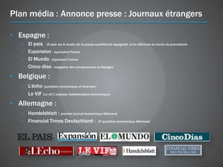 Plan média : Annonce presse : Journaux étrangers

• Espagne :
   –   El pais : El pais est le leader de la presse quotidienne espagnole, et la référence en terme de journalisme
   –   Expansion : équivalent France
   –   El Mundo : équivalent France
   –   Cinco dias : magazine des entrepreneurs en Espagne
• Belgique :
   – L’écho (quotidien économique et financier)
   – Le VIF (Le vif/L’express, hebdomadaire économique)
• Allemagne :
   – Handelsblatt : premier journal économique Allemand
   – Financial Times Deutschland : 2e quotidien économique Allemand
 
