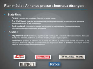 Plan média : Annonce presse : Journaux étrangers

• Etats-Unis :
   – Forbes L'actualité des affaires aux États-Unis et dans le monde.
   – The Wall Street Journal Actualité générale mais surtout économique et financière par le prestigieux
      quodition new-yorkais, le Wall Street Journal.
   – BusinessWeek           l’actualité du business, de l’économie et des finances par cet hebdomadaire plus
      particulièrement attentif aux nouvelles technologies 

• Russie :
   – Argumenti i fakti           Quotidien sur la politique et la société, publié а près de 3 millions d’exemplaires. Il est aussi
      distribué aux États-Unis, au Canada, en Israël et dans les principaux pays européens.
   – Vedomosti        Quotidien de référence sur le monde des affaires, la politique et la société, les marchés et les
      entreprises. Vedomosti est publié en collaboration avec Independant Media, le Wall Street Journal et le Financial
      Times. De niveau incontestablement international.
 