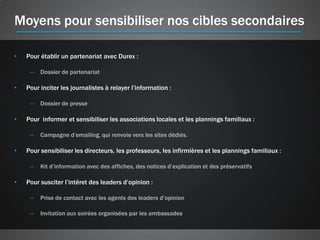 Moyens pour sensibiliser nos cibles secondaires

•   Pour établir un partenariat avec Durex :

     –   Dossier de partenariat

•   Pour inciter les journalistes à relayer l’information :

     –   Dossier de presse

•   Pour informer et sensibiliser les associations locales et les plannings familiaux :

     –   Campagne d’emailing, qui renvoie vers les sites dédiés.

•   Pour sensibiliser les directeurs, les professeurs, les infirmières et les plannings familiaux :

     –   Kit d’information avec des affiches, des notices d’explication et des préservatifs

•   Pour susciter l’intêret des leaders d’opinion :

     –   Prise de contact avec les agents des leaders d’opinion

     –   Invitation aux soirées organisées par les ambassades
 