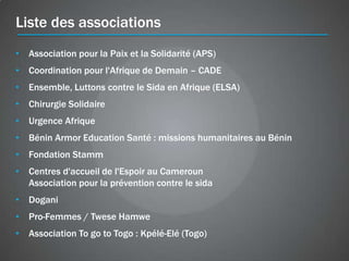 Liste des associations
• Association pour la Paix et la Solidarité (APS)
• Coordination pour l'Afrique de Demain – CADE
• Ensemble, Luttons contre le Sida en Afrique (ELSA)
• Chirurgie Solidaire
• Urgence Afrique
• Bénin Armor Education Santé : missions humanitaires au Bénin
• Fondation Stamm
• Centres d'accueil de l'Espoir au Cameroun
  Association pour la prévention contre le sida
• Dogani
• Pro-Femmes / Twese Hamwe
• Association To go to Togo : Kpélé-Elé (Togo)
 