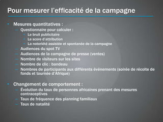 Pour mesurer l’efficacité de la campagne
• Mesures quantitatives :
   – Questionnaire pour calculer :
        • Le bruit publicitaire
        • Le score d’attribution
        • La notoriété assistée et spontanée de la campagne
   –   Audiences du spot TV
   –   Audiences de la campagne de presse (ventes)
   –   Nombre de visiteurs sur les sites
   –   Nombre de clic : bandeau
   –   Nombres de participants aux différents événements (soirée de récolte de
       fonds et tournée d’Afrique)

• Changement de comportement :
   – Évolution du taux de personnes africaines prenant des mesures
     contraceptives
   – Taux de fréquence des planning familiaux
   – Taux de natalité
 