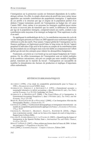 Revue économique 
l’immigration sur la protection sociale est fortement dépendante de la métho-dologie 
apparaître une moindre contribution des populations immigrées. l’application 
de ces profils à la structure par âge et origine de la population permet d’en 
déduire l’impact instantané, positif, de l’immigration au budget des apu pour 
l’année 2005. ainsi, même si en moyenne les immigrés semblent payer moins 
de taxes et recevoir plus de transferts que les natifs, la différence de structure 
par âge de la population immigrée, comparativement aux natifs, conduit à une 
contribution nette moyenne d’un immigré au budget de l’État supérieure à celle 
d’un natif. 
en appliquant la méthodologie de la cg, la contribution moyenne de cycle de 
vie des immigrés présents en France en 2005 apparaît assez nettement négative et 
inférieure à celle des natifs. pour autant, l’impact global de l’immigration sur les 
finances publiques est légèrement positif dans le long terme du fait de l’apport 
perpétuel d’individus d’âge actif et de la prise en compte de la contribution nette 
des descendants de ces immigrés mais reste très faible en comparaison de l’effort 
global qui devrait être entrepris pour réduire les déséquilibres budgétaires. 
Finalement, cet article ne s’est limité qu’au seul impact budgétaire de l’immi-gration. 
et de nombreux mécanismes, non pris en compte par notre modèle d’équilibre 
partiel, transitent par le marché du travail : l’immigration est susceptible de 
modifier la rémunération des facteurs de production et implique d’importants 
effets redistributifs. 
accardo J. [1998], « Une étude de comptabilité générationnelle pour la France en 
542 
utilisée. en effet, la simple observation du profil des taxes nettes laisse 
or, les effets économiques de l’immigration sont en réalité multiples 
RéFéRENCES BIBlIogRaPhIqUES 
Revue économique – vol. 62, N° 3, mai 2011, p. 531-544 
1996 », Document de travail g9802, Insee. 
auErbach a.J., gokhalE J. et kotlikoff l.J. [1991], « generational accounts: a 
meaningful alternative to deficit accounting », dans bradford D. (ed.), Tax Policy 
and the Economy, 5, p. 55-110, Cambridge, mit press. 
auErbach a. et orEopoulos p. [2000], « the Fiscal effects of us Immigration: a 
generational-accounting perspective », dans J. potErba (ed.), Tax Policy and the 
Economy, 14, p. 123-156. 
bonin h., raffElhüschEn B. et WallisEr J. [2000], « Can Immigration alleviate the 
Demographic Burden », Finanzarchiv, 57. 
choJnicki X. [2006], « Vieillissement démographique et immigration internationale : un 
modèle de comptabilité générationnelle appliqué à la France », économie et Prévision, 
174, p. 39-57. 
choJnicki X., dEfoort c., drapiEr c., ragot l., rapoport h. [2010], « migra-tions 
et protection sociale : étude sur les liens et les impacts de court et long terme », 
rapport pour la Drees-mire. 
collado d., iturbE-ormaEtXE I. I. et valEra g. [2003], « Quantifying the Impact of 
Immigration in the spanish Welfare state », International Tax and Public Finance, 
11 (3), p. 335-353. 
héran F. et pison g. [2007], « Deux enfants par femme dans la France de 2006 : la faute 
aux immigrées ? » Population et Sociétés, 432. 
insEE [2009], l’économie française – Comptes et dossiers, Édition 2009. 
Document téléchargé depuis www.cairn.info - Université de Paris 7 - - 81.194.22.198 - 12/11/2014 12h30. © Presses de Sciences Po 
Document téléchargé depuis www.cairn.info - Université de Paris 7 - - 81.194.22.198 - 12/11/2014 12h30. © Presses de Sciences Po 
 