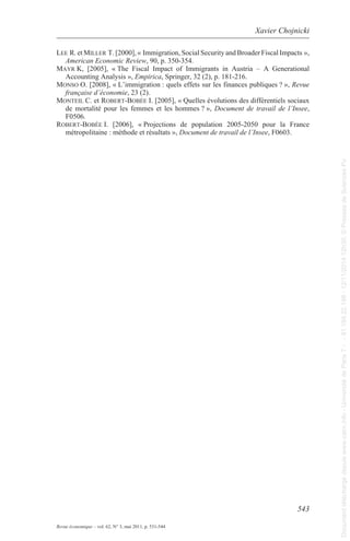 Xavier Chojnicki 
lEE r. et millEr t. [2000], « Immigration, social security and Broader Fiscal Impacts », 
mayr k, [2005], « the Fiscal Impact of Immigrants in austria – a generational 
monso o. [2008], « l’immigration : quels effets sur les finances publiques ? », Revue 
montEil C. et robErt-bobéE I. [2005], « Quelles évolutions des différentiels sociaux 
de mortalité pour les femmes et les hommes ? », Document de travail de l’Insee, 
F0506. 
robErt-bobéE i. [2006], « projections de population 2005-2050 pour la France 
543 
american Economic Review, 90, p. 350-354. 
accounting analysis », Empirica, springer, 32 (2), p. 181-216. 
française d’économie, 23 (2). 
métropolitaine : méthode et résultats », Document de travail de l’Insee, F0603. 
Revue économique – vol. 62, N° 3, mai 2011, p. 531-544 
Document téléchargé depuis www.cairn.info - Université de Paris 7 - - 81.194.22.198 - 12/11/2014 12h30. © Presses de Sciences Po 
Document téléchargé depuis www.cairn.info - Université de Paris 7 - - 81.194.22.198 - 12/11/2014 12h30. © Presses de Sciences Po 

