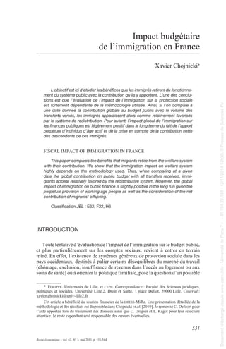 531 
Revue économique – vol. 62, N° 3, mai 2011, p. 531-544 
Impact budgétaire 
de l’immigration en France 
1Xavier Chojnicki* 
L’objectif est ici d’étudier les bénéfices que les immigrés retirent du fonctionne-ment 
du système public avec la contribution qu’ils y apportent. L’une des conclu-sions 
est que l’évaluation de l’impact de l’immigration sur la protection sociale 
est fortement dépendante de la méthodologie utilisée. Ainsi, si l’on compare à 
une date donnée la contribution globale au budget public avec le volume des 
transferts versés, les immigrés apparaissent alors comme relativement favorisés 
par le système de redistribution. Pour autant, l’impact global de l’immigration sur 
les finances publiques est légèrement positif dans le long terme du fait de l’apport 
perpétuel d’individus d’âge actif et de la prise en compte de la contribution nette 
des descendants de ces immigrés. 
FIsCal ImpaCt oF ImmIgratIoN IN FraNCe 
This paper compares the benefits that migrants retire from the welfare system 
with their contribution. We show that the immigration impact on welfare system 
highly depends on the methodology used. Thus, when comparing at a given 
date the global contribution on public budget with all transfers received, immi-grants 
appear relatively favored by the redistributive system. However, the global 
impact of immigration on public finance is slightly positive in the long run given the 
perpetual provision of working age people as well as the consideration of the net 
contribution of migrants’ offspring. 
Classification JEL : E62, F22, H6 
IntroduCtIon 
toute tentative d’évaluation de l’impact de l’immigration sur le budget public, 
et plus particulièrement sur les comptes sociaux, revient à entrer en terrain 
miné. en effet, l’existence de systèmes généreux de protection sociale dans les 
pays occidentaux, destinés à palier certains déséquilibres du marché du travail 
(chômage, exclusion, insuffisance de revenus dans l’accès au logement ou aux 
soins de santé) ou à orienter la politique familiale, pose la question d’un possible 
* EquippE, Universités de lille, et cEpii. Correspondance : Faculté des sciences juridiques, 
politiques et sociales, Université lille 2, Droit et santé, 1 place Déliot, 59000 lille. Courriel : 
xavier.chojnicki@univ-lille2.fr 
Cet article a bénéficié du soutien financier de la drEss-mire. Une présentation détaillée de la 
méthodologie et des résultats est disponible dans Chojnicki et al. [2010]. Je remercie C. Defoort pour 
l’aide apportée lors du traitement des données ainsi que C. Drapier et l. ragot pour leur relecture 
attentive. Je reste cependant seul responsable des erreurs éventuelles. 
Document téléchargé depuis www.cairn.info - Université de Paris 7 - - 81.194.22.198 - 12/11/2014 12h30. © Presses de Sciences Po 
Document téléchargé depuis www.cairn.info - Université de Paris 7 - - 81.194.22.198 - 12/11/2014 12h30. © Presses de Sciences Po 
 