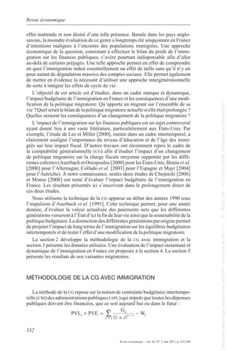 Revue économique 
effet inattendu et non désiré d’une telle présence. Banale dans les pays anglo-saxons, 
d’intentions malignes à l’encontre des populations immigrées. Une approche 
économique de la question, consistant à effectuer le bilan du poids de l’immi-gration 
au-delà de certains préjugés. Une telle approche permet en effet de comprendre 
en quoi l’immigration induit essentiellement un effet de taille sans qu’il n’y ait 
pour autant de dégradation massive des comptes sociaux. elle permet également 
de mettre en évidence la nécessité d’utiliser une approche intergénérationnelle 
de sorte à intégrer les effets de cycle de vie. 
l’objectif de cet article est d’étudier, dans un cadre statique et dynamique, 
l’impact budgétaire de l’immigration en France et les conséquences d’une modi-fication 
vie ? Quel serait le bilan de la politique migratoire actuelle si elle était prolongée ? 
Quelles seraient les conséquences d’un changement de la politique migratoire ? 
l’impact de l’immigration sur les finances publiques est un sujet controversé 
ayant donné lieu à une vaste littérature, particulièrement aux États-Unis. par 
exemple, l’étude de lee et miller [2000], menée dans un cadre intertemporel, a 
clairement souligné l’importance du niveau d’éducation et de l’âge des immi-grés 
la comptabilité générationnelle (cg) afin d’étudier l’impact d’un changement 
de politique migratoire sur la charge fiscale moyenne supportée par les diffé-rentes 
[2000] pour l’allemagne, Collado et al. [2003] pour l’espagne et mayr [2004] 
pour l’autriche). À notre connaissance, seules deux études de Chojnicki [2006] 
et monso [2008] ont tenté d’évaluer l’impact budgétaire de l’immigration en 
France. les résultats présentés ici s’inscrivent dans le prolongement direct de 
ces deux études. 
Nous utilisons la technique de la cg apparue au début des années 1990 sous 
l’impulsion d’auerbach et al. [1991]. Cette technique permet, pour une année 
donnée, d’évaluer la valeur actualisée des paiements nets que les différentes 
générations verseront à l’État d’ici la fin de leur vie ainsi que la soutenabilité de la 
politique budgétaire. la distinction des différentes générations par origine permet 
de projeter l’impact de long terme de l’immigration sur les équilibres budgétaires 
intertemporels et de tester l’effet d’une modification de la politique migratoire. 
la section 2 développe la méthodologie de la cg avec immigration et la 
section 3 présente les données utilisées. Une évaluation de l’impact instantané et 
dynamique de l’immigration en France est proposée à la section 4. la section 5 
présente les résultats de nos variantes migratoires. 
MétHodologIE dE la Cg avEC IMMIgratIon 
la méthode de la cg repose sur la notion de contrainte budgétaire intertempo-relle 
(cbi) des administrations publiques (apu) qui stipule que toutes les dépenses 
publiques doivent être financées, que ce soit aujourd’hui ou dans le futur : 
532 
la moindre évaluation de ce genre a longtemps été soupçonnée en France 
sur les finances publiques, s’avère pourtant indispensable afin d’aller 
de la politique migratoire. Qu’apporte un migrant sur l’ensemble de sa 
sur leur impact fiscal. D’autres travaux ont récemment repris le cadre de 
cohortes (auerbach et oreopoulos [2000] pour les États-Unis, Bonin et al. 
PVLt PVFt G s 
s t W 
1 i 
Revue économique – vol. 62, N° 3, mai 2011, p. 531-544 
s 
t 
1 
+ = 
+ 
- 
3 
- 
= ^ h / 
Document téléchargé depuis www.cairn.info - Université de Paris 7 - - 81.194.22.198 - 12/11/2014 12h30. © Presses de Sciences Po 
Document téléchargé depuis www.cairn.info - Université de Paris 7 - - 81.194.22.198 - 12/11/2014 12h30. © Presses de Sciences Po 
 