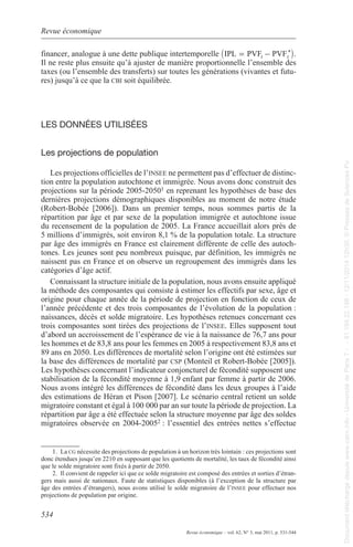 Revue économique 
_ = t - t i 
financer, analogue à une dette publique intertemporelle IPL PVF PVF* . 
Il ne reste plus ensuite qu’à ajuster de manière proportionnelle l’ensemble des 
taxes (ou l’ensemble des transferts) sur toutes les générations (vivantes et futu-res) 
534 
Revue économique – vol. 62, N° 3, mai 2011, p. 531-544 
jusqu’à ce que la cbi soit équilibrée. 
lEs donnéEs utIlIséEs 
les projections de population 
les projections officielles de l’insEE ne permettent pas d’effectuer de distinc-tion 
entre la population autochtone et immigrée. Nous avons donc construit des 
projections sur la période 2005-20501 en reprenant les hypothèses de base des 
dernières projections démographiques disponibles au moment de notre étude 
(robert-Bobée [2006]). Dans un premier temps, nous sommes partis de la 
répartition par âge et par sexe de la population immigrée et autochtone issue 
du recensement de la population de 2005. la France accueillait alors près de 
5 millions d’immigrés, soit environ 8,1 % de la population totale. la structure 
par âge des immigrés en France est clairement différente de celle des autoch-tones. 
les jeunes sont peu nombreux puisque, par définition, les immigrés ne 
naissent pas en France et on observe un regroupement des immigrés dans les 
catégories d’âge actif. 
Connaissant la structure initiale de la population, nous avons ensuite appliqué 
la méthode des composantes qui consiste à estimer les effectifs par sexe, âge et 
origine pour chaque année de la période de projection en fonction de ceux de 
l’année précédente et des trois composantes de l’évolution de la population : 
naissances, décès et solde migratoire. les hypothèses retenues concernant ces 
trois composantes sont tirées des projections de l’insEE. elles supposent tout 
d’abord un accroissement de l’espérance de vie à la naissance de 76,7 ans pour 
les hommes et de 83,8 ans pour les femmes en 2005 à respectivement 83,8 ans et 
89 ans en 2050. les différences de mortalité selon l’origine ont été estimées sur 
la base des différences de mortalité par csp (monteil et robert-Bobée [2005]). 
les hypothèses concernant l’indicateur conjoncturel de fécondité supposent une 
stabilisation de la fécondité moyenne à 1,9 enfant par femme à partir de 2006. 
Nous avons intégré les différences de fécondité dans les deux groupes à l’aide 
des estimations de Héran et pison [2007]. le scénario central retient un solde 
migratoire constant et égal à 100 000 par an sur toute la période de projection. la 
répartition par âge a été effectuée selon la structure moyenne par âge des soldes 
migratoires observée en 2004-20052 : l’essentiel des entrées nettes s’effectue 
1. la cg nécessite des projections de population à un horizon très lointain : ces projections sont 
donc étendues jusqu’en 2210 en supposant que les quotients de mortalité, les taux de fécondité ainsi 
que le solde migratoire sont fixés à partir de 2050. 
2. Il convient de rappeler ici que ce solde migratoire est composé des entrées et sorties d’étran-gers 
mais aussi de nationaux. Faute de statistiques disponibles (à l’exception de la structure par 
âge des entrées d’étrangers), nous avons utilisé le solde migratoire de l’insEE pour effectuer nos 
projections de population par origine. 
Document téléchargé depuis www.cairn.info - Université de Paris 7 - - 81.194.22.198 - 12/11/2014 12h30. © Presses de Sciences Po 
Document téléchargé depuis www.cairn.info - Université de Paris 7 - - 81.194.22.198 - 12/11/2014 12h30. © Presses de Sciences Po 
 