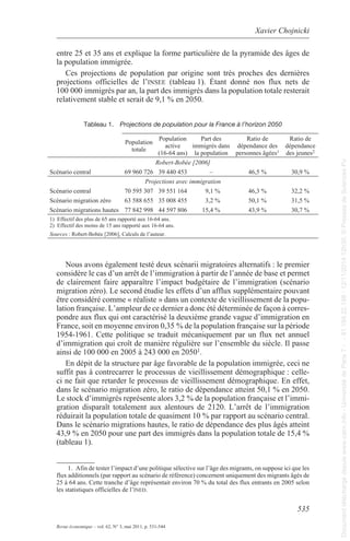 Xavier Chojnicki 
entre 25 et 35 ans et explique la forme particulière de la pyramide des âges de 
la population immigrée. 
Ces projections de population par origine sont très proches des dernières 
projections officielles de l’insEE (tableau 1). Étant donné nos flux nets de 
100 000 immigrés par an, la part des immigrés dans la population totale resterait 
relativement stable et serait de 9,1 % en 2050. 
535 
tableau 1. Projections de population pour la France à l’horizon 2050 
population 
totale 
population 
active 
(16-64 ans) 
Revue économique – vol. 62, N° 3, mai 2011, p. 531-544 
part des 
immigrés dans 
la population 
ratio de 
dépendance des 
personnes âgées1 
ratio de 
dépendance 
des jeunes2 
Robert-Bobée [2006] 
scénario central 69 960 726 39 440 453 – 46,5 % 30,9 % 
Projections avec immigration 
scénario central 70 595 307 39 551 164 9,1 % 46,3 % 32,2 % 
scénario migration zéro 63 588 655 35 008 455 3,2 % 50,1 % 31,5 % 
scénario migrations hautes 77 842 998 44 597 806 15,4 % 43,9 % 30,7 % 
1) effectif des plus de 65 ans rapporté aux 16-64 ans. 
2) effectif des moins de 15 ans rapporté aux 16-64 ans. 
Sources : robert-Bobée [2006], Calculs de l’auteur. 
Nous avons également testé deux scénarii migratoires alternatifs : le premier 
considère le cas d’un arrêt de l’immigration à partir de l’année de base et permet 
de clairement faire apparaître l’impact budgétaire de l’immigration (scénario 
migration zéro). le second étudie les effets d’un afflux supplémentaire pouvant 
être considéré comme « réaliste » dans un contexte de vieillissement de la popu-lation 
française. l’ampleur de ce dernier a donc été déterminée de façon à corres-pondre 
aux flux qui ont caractérisé la deuxième grande vague d’immigration en 
France, soit en moyenne environ 0,35 % de la population française sur la période 
1954-1961. Cette politique se traduit mécaniquement par un flux net annuel 
d’immigration qui croît de manière régulière sur l’ensemble du siècle. Il passe 
ainsi de 100 000 en 2005 à 243 000 en 20501. 
en dépit de la structure par âge favorable de la population immigrée, ceci ne 
suffit pas à contrecarrer le processus de vieillissement démographique : celle-ci 
ne fait que retarder le processus de vieillissement démographique. en effet, 
dans le scénario migration zéro, le ratio de dépendance atteint 50,1 % en 2050. 
le stock d’immigrés représente alors 3,2 % de la population française et l’immi-gration 
disparaît totalement aux alentours de 2120. l’arrêt de l’immigration 
réduirait la population totale de quasiment 10 % par rapport au scénario central. 
Dans le scénario migrations hautes, le ratio de dépendance des plus âgés atteint 
43,9 % en 2050 pour une part des immigrés dans la population totale de 15,4 % 
(tableau 1). 
1. afin de tester l’impact d’une politique sélective sur l’âge des migrants, on suppose ici que les 
flux additionnels (par rapport au scénario de référence) concernent uniquement des migrants âgés de 
25 à 64 ans. Cette tranche d’âge représentait environ 70 % du total des flux entrants en 2005 selon 
les statistiques officielles de l’inEd. 
Document téléchargé depuis www.cairn.info - Université de Paris 7 - - 81.194.22.198 - 12/11/2014 12h30. © Presses de Sciences Po 
Document téléchargé depuis www.cairn.info - Université de Paris 7 - - 81.194.22.198 - 12/11/2014 12h30. © Presses de Sciences Po 
 