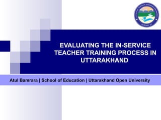 EVALUATING THE IN-SERVICE
TEACHER TRAINING PROCESS IN
UTTARAKHAND
Atul Bamrara | School of Education | Uttarakhand Open University
 