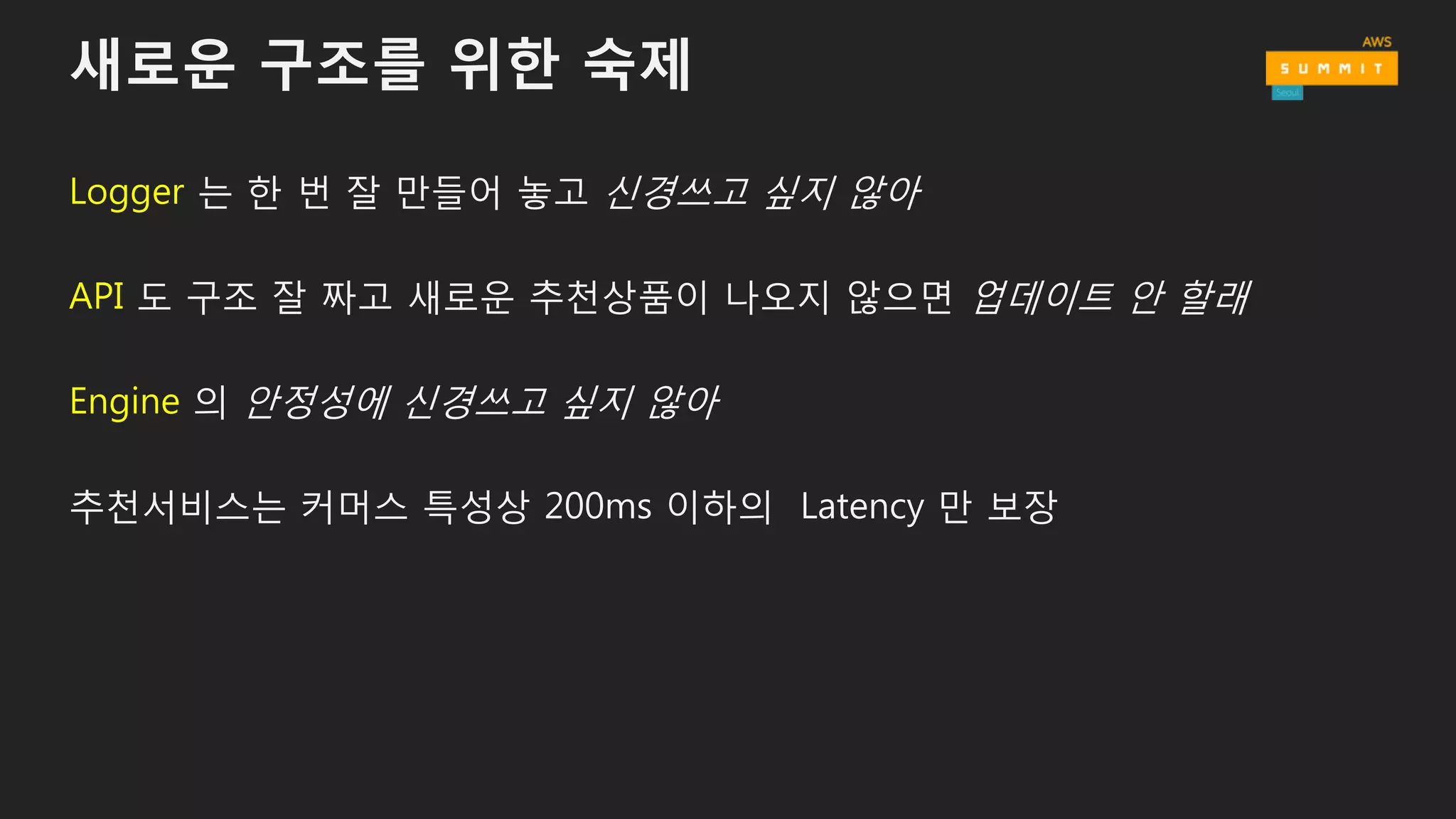 새로운 구조를 위한 숙제
Logger 는 한 번 잘 만들어 놓고 신경쓰고 싶지 않아
API 도 구조 잘 짜고 새로운 추천상품이 나오지 않으면 업데이트 안 할래
Engine 의 안정성에 신경쓰고 싶지 않아
추천서비스는 커머스 특성상 200ms 이하의 Latency 만 보장
 