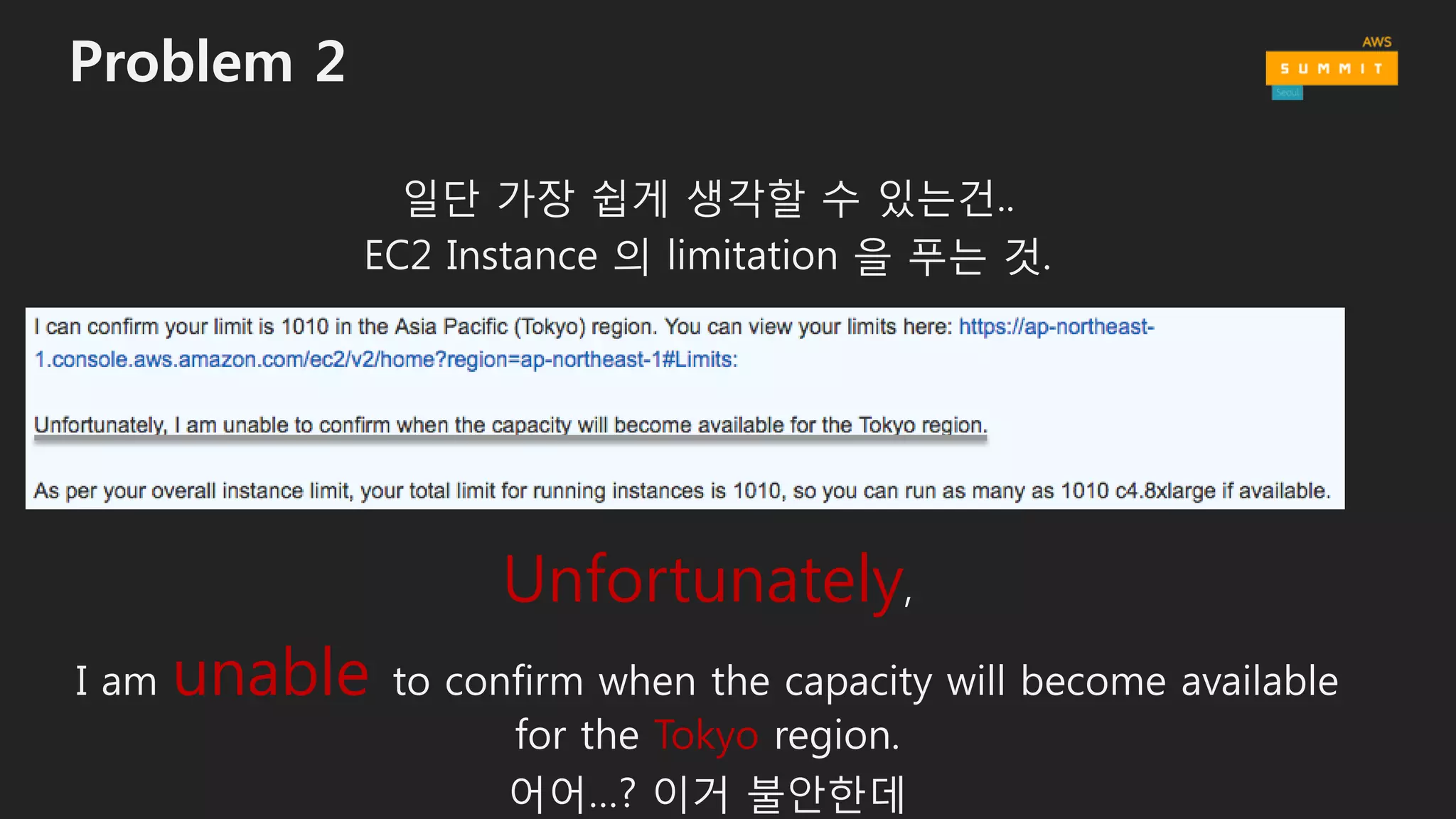 Problem 2
일단 가장 쉽게 생각할 수 있는건..
EC2 Instance 의 limitation 을 푸는 것.
Unfortunately,
I am unable to confirm when the capacity will become available
for the Tokyo region.
어어…? 이거 불안한데
 