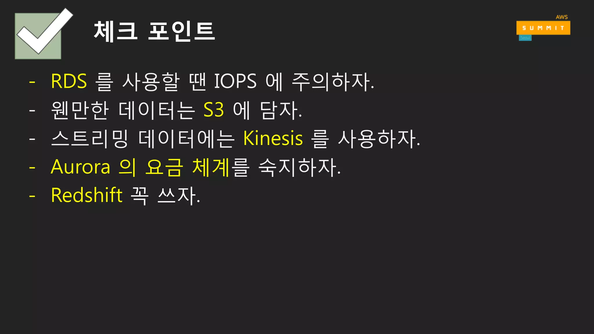 체크 포인트
- RDS 를 사용할 땐 IOPS 에 주의하자.
- 웬만한 데이터는 S3 에 담자.
- 스트리밍 데이터에는 Kinesis 를 사용하자.
- Aurora 의 요금 체계를 숙지하자.
- Redshift 꼭 쓰자.
 