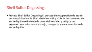 Shell Sulfur Degassing
• Proceso Shell Sulfur Degassing El proceso de recuperación de azufre
por descalificación de Shell elimina el H2S y H2Sx de las corrientes de
azufre líquido reduciendo la potencial toxicidad y peligros de
explosión asociados con el manejo, transporte y almacenamiento de
azufre líquido.
 