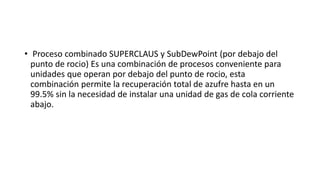 • Proceso combinado SUPERCLAUS y SubDewPoint (por debajo del
punto de rocio) Es una combinación de procesos conveniente para
unidades que operan por debajo del punto de rocio, esta
combinación permite la recuperación total de azufre hasta en un
99.5% sin la necesidad de instalar una unidad de gas de cola corriente
abajo.
 