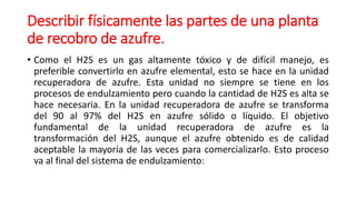 Describir físicamente las partes de una planta
de recobro de azufre.
• Como el H2S es un gas altamente tóxico y de difícil manejo, es
preferible convertirlo en azufre elemental, esto se hace en la unidad
recuperadora de azufre. Esta unidad no siempre se tiene en los
procesos de endulzamiento pero cuando la cantidad de H2S es alta se
hace necesaria. En la unidad recuperadora de azufre se transforma
del 90 al 97% del H2S en azufre sólido o líquido. El objetivo
fundamental de la unidad recuperadora de azufre es la
transformación del H2S, aunque el azufre obtenido es de calidad
aceptable la mayoría de las veces para comercializarlo. Esto proceso
va al final del sistema de endulzamiento:
 