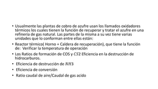 • Usualmente las plantas de cobro de azufre usan los llamados oxidadores
térmicos los cuales tienen la función de recuperar y tratar el azufre en una
refinería de gas natural. Las partes de la misma a su vez tiene varias
unidades que lo conforman entre ellas están:
• Reactor térmico( Horno + Caldera de recuperación), que tiene la función
de: Verificar la temperatura de operación
• Los Ratios de formación de COS y 𝐶𝑆2 Eficiencia en la destrucción de
hidrocarburos.
• Eficiencia de destrucción de 𝑁𝐻3
• Eficiencia de conversión
• Ratio caudal de aire/Caudal de gas acido
 