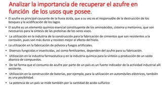 Analizar la importancia de recuperar el azufre en
función de los usos que posee.
• El azufre es principal causante de la lluvia ácida, que a su vez es el responsable de la destrucción de los
bosques y la acidificación de los lagos.
• El azufre es un elemento químico esencial constituyente de los aminoácidos, cisteína y metionina, que son
necesarios para la síntesis de las proteínas de los seres vivos.
• La utilización en la industria de la construcción para la fabricación de cimientos que son resistentes a la
corrosión, pues son más duros y resisten mejor el efecto del hielo.
• La utilización en la fabricación de pólvora y fuegos artificiales.
• Diversos fungicidas e insecticidas, así como fertilizantes, dependen del azufre para su fabricación.
• Utilización en la industria farmacéutica y en la industria química para la síntesis y producción de un vasto
abanico de compuestos.
• De tal forma que el consumo de azufre por parte de un país es un fuerte indicador de la actividad industrial allí
existente.
• Utilización en la construcción de baterías, por ejemplo, para la utilización en automóviles eléctricos, también
es una posibilidad.
• La potencia de un país se mide también por la cantidad de acido sulfúrico
 