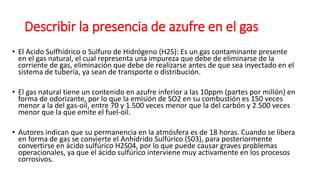 Describir la presencia de azufre en el gas
• El Acido Sulfhídrico o Sulfuro de Hidrógeno (H2S): Es un gas contaminante presente
en el gas natural, el cual representa una impureza que debe de eliminarse de la
corriente de gas, eliminación que debe de realizarse antes de que sea inyectado en el
sistema de tubería, ya sean de transporte o distribución.
• El gas natural tiene un contenido en azufre inferior a las 10ppm (partes por millón) en
forma de odorizante, por lo que la emisión de SO2 en su combustión es 150 veces
menor a la del gas-oil, entre 70 y 1.500 veces menor que la del carbón y 2.500 veces
menor que la que emite el fuel-oil.
• Autores indican que su permanencia en la atmósfera es de 18 horas. Cuando se libera
en forma de gas se convierte el Anhídrido Sulfúrico (S03), para posteriormente
convertirse en ácido sulfúrico H2S04, por lo que puede causar graves problemas
operacionales, ya que el ácido sulfúrico interviene muy activamente en los procesos
corrosivos.
 