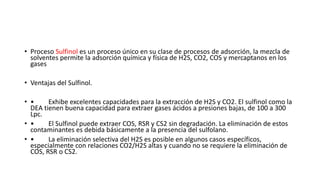 • Proceso Sulfinol es un proceso único en su clase de procesos de adsorción, la mezcla de
solventes permite la adsorción química y física de H2S, CO2, COS y mercaptanos en los
gases
• Ventajas del Sulfinol.
• • Exhibe excelentes capacidades para la extracción de H2S y CO2. El sulfinol como la
DEA tienen buena capacidad para extraer gases ácidos a presiones bajas, de 100 a 300
Lpc.
• • El Sulfinol puede extraer COS, RSR y CS2 sin degradación. La eliminación de estos
contaminantes es debida básicamente a la presencia del sulfolano.
• • La eliminación selectiva del H2S es posible en algunos casos específicos,
especialmente con relaciones CO2/H2S altas y cuando no se requiere la eliminación de
COS, RSR o CS2.
 