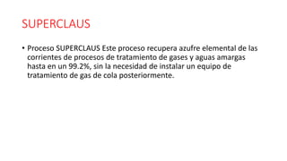 SUPERCLAUS
• Proceso SUPERCLAUS Este proceso recupera azufre elemental de las
corrientes de procesos de tratamiento de gases y aguas amargas
hasta en un 99.2%, sin la necesidad de instalar un equipo de
tratamiento de gas de cola posteriormente.
 