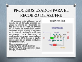 PROCESOS USADOS PARA EL
RECOBRO DE AZUFRE
El proceso más utilizado en el
mundo es el llamado proceso de
Claus. El mismo se desarrolla en
dos etapas de reacción, la primera
en un horno de combustión donde
se quema el gas ácido y la segunda
en un reactor catalítico a más baja
temperatura para favorecer el
rendimiento en azufre hasta valores
superiores al 95%. Luego el azufre
es separado de los gases residuales
por condensación.
Otros procesos son el
EUROCLAUS, SCOT, Sulfinol,
SUPERCLAUS, Separación de agua
amarga, entre otros…
 
