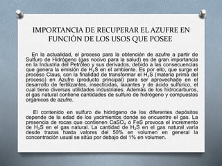 IMPORTANCIA DE RECUPERAR EL AZUFRE EN
FUNCIÓN DE LOS USOS QUE POSEE
En la actualidad, el proceso para la obtención de azufre a partir de
Sulfuro de Hidrógeno (gas nocivo para la salud) es de gran importancia
en la Industria del Petróleo y sus derivados, debido a las consecuencias
que genera la emisión de H₂S en el ambiente. Es por ello, que surge el
proceso Claus, con la finalidad de transformar el H₂S (materia prima del
proceso) en Azufre (producto principal) para ser aprovechado en el
desarrollo de fertilizantes, insecticidas, laxantes y de ácido sulfúrico, el
cual tiene diversas utilidades industriales. Además de los hidrocarburos,
el gas natural contiene cantidades de sulfuro de hidrógeno y compuestos
orgánicos de azufre.
El contenido en sulfuro de hidrógeno de los diferentes depósitos
depende de la edad de los yacimientos donde se encuentre el gas. La
presencia de rocas que contienen CaSO₄ ó FeS provoca el incremento
de H₂S en el gas natural. La cantidad de H₂S en el gas natural varía
desde trazas hasta valores del 50% en volumen en general la
concentración usual se sitúa por debajo del 1% en volumen.
 