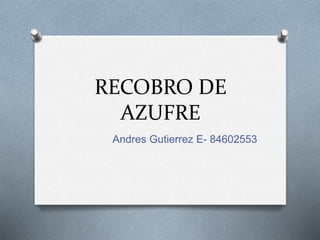 RECOBRO DE
AZUFRE
Andres Gutierrez E- 84602553
 