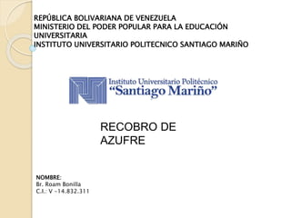 REPÚBLICA BOLIVARIANA DE VENEZUELA
MINISTERIO DEL PODER POPULAR PARA LA EDUCACIÓN
UNIVERSITARIA
INSTITUTO UNIVERSITARIO POLITECNICO SANTIAGO MARIÑO
NOMBRE:
Br. Roam Bonilla
C.I.: V -14.832.311
RECOBRO DE
AZUFRE
 