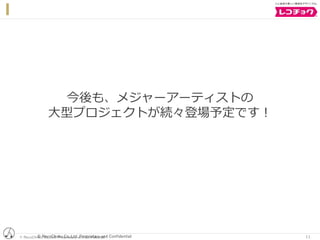 © RecoChoku Co.,Ltd. Proprietary and Confidential© RecoChoku Co.,Ltd. Proprietary and Confidential 11
今後も、メジャーアーティストの
大型プロジェクトが続々登場予定です！
 