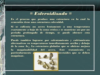= Esferoidizado =
Es el proceso que produce una estructura en la cual la
cementita tiene una estructura esferoidal.
Si se calienta un acero lentamente a una temperatura
exactamente a bajo de la zona crítica y se mantiene así por un
periodo prolongado de tiempo, se puede obtener esta
estructura.
Puede también lograrse por calentamiento y enfriamiento
alternativos en temperaturas inmediatamente arriba y debajo
de la zona Ac1. La estructura globular que se obtiene mejora
la maquinabilidad del acero. Este tratamiento es
particularmente para aceros hipereutectoides que se deben
maquinar.
 
