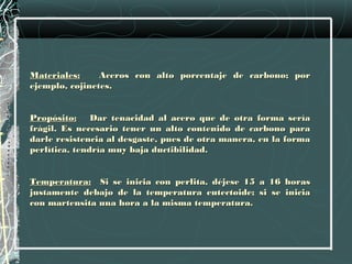 Materiales:     Aceros con alto porcentaje de carbono; por
ejemplo, cojinetes.
 
Propósito: Dar tenacidad al acero que de otra forma sería
frágil. Es necesario tener un alto contenido de carbono para
darle resistencia al desgaste, pues de otra manera, en la forma
perlítica, tendría muy baja ductibilidad.
 
Temperatura: Si se inicia con perlita, déjese 15 a 16 horas
justamente debajo de la temperatura eutectoide; si se inicia
con martensita una hora a la misma temperatura.
 