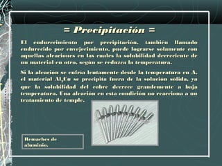 = Precipitación =
El endurecimiento por precipitación, también llamado
endurecido por envejecimiento, puede lograrse solamente con
aquellas aleaciones en las cuales la solubilidad decreciente de
un material en otro, según se reduzca la temperatura.
Si la aleación se enfría lentamente desde la temperatura en A,
el material Al2Cu se precipita fuera de la solución sólida, ya
que la solubilidad del cobre decrece grandemente a baja
temperatura. Una aleación en esta condición no reacciona a un
tratamiento de temple.




 Remaches de
 aluminio.
 