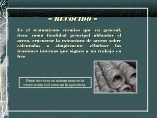 = RECOCIDO =
Es el tratamiento térmico que en general,
tiene como finalidad principal ablandar el
acero, regenerar la estructura de aceros sobre
calentados o simplemente eliminar las
tensiones internas que siguen a un trabajo en
frío




    Estos alambres se aplican tanto en la
  construcción civil como en la agricultura.
 