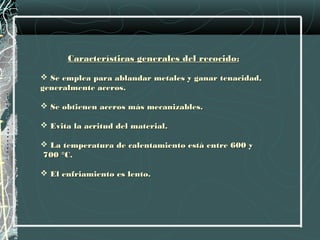 Características generales del recocido:

 Se emplea para ablandar metales y ganar tenacidad,
generalmente aceros.

 Se obtienen aceros más mecanizables.

 Evita la acritud del material.

 La temperatura de calentamiento está entre 600 y
700 °C.

 El enfriamiento es lento.
 