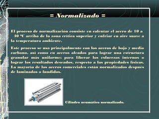 = Normalizado =

El proceso de normalización consiste en calentar el acero de 10 a
  40 0C arriba de la zona crítica superior y enfriar en aire suave a
la temperatura ambiente.
Este proceso se usa principalmente con los aceros de bajo y medio
carbono, así como en aceros aleados para lograr una estructura
granular más uniforme; para liberar los esfuerzos internos o
lograr los resultados deseados, respecto a las propiedades físicas.
La mayoría de los aceros comerciales están normalizados después
de laminados o fundidos.




                           Cilindro neumático normalizado.
 