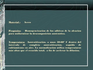 Material :   Acero
 
Propósito:   Homogeneización de los aditivos de la aleación
para uniformizar la descomposición austenítica.
 
Temperatura: Austenitización, a unos 50-60° C dentro del
intervalo   de    completa    austenitización,    seguida     de
enfriamiento en aire. La normalización utiliza temperaturas
más altas que el recocido total, a fin de acelerar la difusión.
 