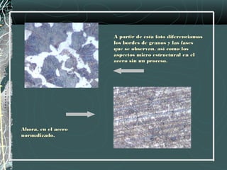 A partir de esta foto diferenciamos
                     los bordes de granos y las fases
                     que se observan, así como los
                     aspectos micro estructural en el
                     acero sin un proceso.




Ahora, en el acero
normalizado.
 