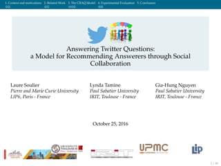 1. Context and motivations 2. Related Work 3. The CRAQ Model 4. Experimental Evaluation 5. Conclusion
Answering Twitter Questions:
a Model for Recommending Answerers through Social
Collaboration
Laure Soulier
Pierre and Marie Curie University
LIP6, Paris - France
Lynda Tamine
Paul Sabatier University
IRIT, Toulouse - France
Gia-Hung Nguyen
Paul Sabatier University
IRIT, Toulouse - France
October 25, 2016
1 / 30
 