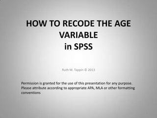 HOW TO RECODE THE AGE
VARIABLE
in SPSS
Ruth M. Tappin © 2013
1
Permission is granted for the use of this presentation for any purpose.
Please attribute according to appropriate APA, MLA or other formatting
conventions
 