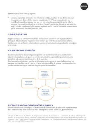 Entornos educativos sanos y seguros:
• La salud mental del personal y los estudiantes se ha convertido en una de las mayores
preocupaciones dentro de los campus canadienses. El 10% de los estudiantes ha
considerado suicidarse aunque sea una vez a lo largo de su paso por la universidad o
instituto. Un estudio realizado en el 2016 en Ontario4
reveló que, durante el año anterior,
un 65% de los estudiantes había sentido ansiedad severa y un 46% se sintió tan deprimido
que le impidió ser funcional en el día a día.
3. GRUPO OBJETIVO
El profesorado y la administración de las instituciones educativas son el grupo objetivo
principal. Adicionalmente buscamos innovaciones que contribuyan a crear una cultura
institucional con ambientes colaboradores, seguros y sanos, tanto para estudiantes como para
el personal.
4. ÁREAS DE INVESTIGACIÓN
Las áreas prioritarias de investigación apuntan a la transformación de las instituciones
educativas canadienses, lo que, a su vez, incrementará su capacidad organizacional para
contribuir a la transformación positiva de la sociedad.
Buscamos alternativas para resolver problemas urgentes, como la seguridad dentro de los
campus, pero también con la vista en el largo plazo con el fin de generar cambios culturales
que incentiven una mayor contribución para y con la comunidad.
ESTRUCTURA DE INCENTIVOS INSTITUCIONALES
Los incentivos tradicionales para el profesorado de instituciones de educación superior tienen
base en mediciones individuales de éxito como publicaciones científicas, permanencia y
																																																													
4
	Wiljer, D., Abi-Jaoude, A., Johnson, A., Ferguson, G., Sanches, M., Levinson, A., … Voineskos, A. (2016). Enhancing Self-
Efficacy for Help-Seeking Among Transition-Aged Youth in Postsecondary Settings With Mental Health and/or Substance Use
Concerns, Using Crowd-Sourced Online and Mobile Technologies: The Thought Spot Protocol. JMIR Research Protocols, 5(4),
e201. http://doi.org/10.2196/resprot.6446	
Prácticas y
estructuras
internas
transformadas
	
Diversidad y
equidad en
políticas de
contratación y
retención
Campus sanos y
seguros para todos
	
Estructura de
incentivos
institucionales
	
 