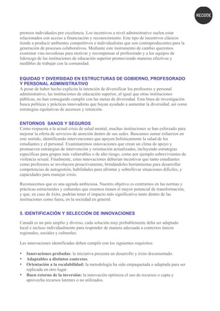 premios individuales por excelencia. Los incentivos a nivel administrativo suelen estar
relacionados con acceso a financiación y reconocimiento. Este tipo de incentivos clásicos
tiende a producir ambientes competitivos e individualistas que son contraproducentes para la
generación de procesos colaborativos. Mediante este instrumento de cambio queremos
examinar vías novedosas para motivar y recompensar al profesorado y a los equipos de
liderazgo de las instituciones de educación superior promoviendo maneras efectivas y
medibles de trabajar con la comunidad.
EQUIDAD Y DIVERSIDAD EN ESTRUCTURAS DE GOBIERNO, PROFESORADO
Y PERSONAL ADMINISTRATIVO
A pesar de haber hecho explícita la intención de diversificar los profesores y personal
administrativo, las instituciones de educación superior, al igual que otras instituciones
públicas, no han conseguido cumplir con las metas de diversidad. Esta línea de investigación
busca políticas y prácticas innovadoras que hayan ayudado a aumentar la diversidad, así como
estrategias equitativas de ascensos y retención.
ENTORNOS SANOS Y SEGUROS
Como respuesta a la actual crisis de salud mental, muchas instituciones se han esforzado para
mejorar la oferta de servicios de atención dentro de sus sedes. Buscamos sumar esfuerzos en
este sentido, identificando intervenciones que apoyen holísticamente la salud de los
estudiantes y el personal. Examinaremos innovaciones que crean un clima de apoyo y
promueven estrategias de intervención y orientación actualizadas, incluyendo estrategias
específicas para grupos más vulnerables o de alto riesgo, como por ejemplo sobrevivientes de
violencia sexual. Finalmente, estas innovaciones deberían incentivar que tanto estudiantes
como profesores se involucren proactivamente, brindándoles herramientas para desarrollar
competencias de autogestión, habilidades para afrontar y sobrellevar situaciones difíciles, y
capacidades para manejar crisis.
Reconocemos que es una agenda ambiciosa. Nuestro objetivo es centrarnos en las normas y
prácticas estructurales y culturales que creemos tienen el mayor potencial de transformación,
y que, en caso de éxito, podrían tener el impacto más significativo tanto dentro de las
instituciones como fuera, en la sociedad en general.
5. IDENTIFICACIÓN Y SELECCIÓN DE INNOVACIONES
Canadá es un país amplio y diverso, cada solución muy probablemente deba ser adaptado
local e incluso individualmente para responder de manera adecuada a contextos únicos
regionales, sociales y culturales.
Las innovaciones identificadas deben cumplir con los siguientes requisitos:
• Innovaciones probadas: la iniciativa presenta un desarrollo y éxito documentado.
• Adaptables a distintos contextos.
• Orientación a la escalabilidad: la metodología ha sido empaquetada o adaptada para ser
replicada en otro lugar.
• Buen retorno de la inversión: la innovación optimiza el uso de recursos o capta y
aprovecha recursos latentes o no utilizados.
 