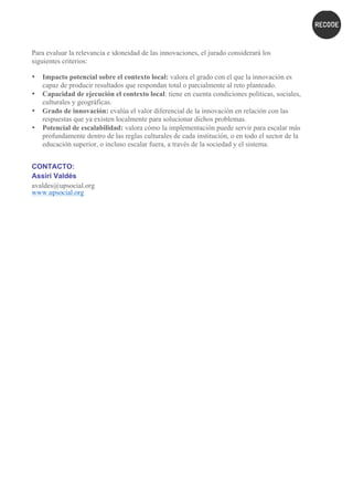 Para evaluar la relevancia e idoneidad de las innovaciones, el jurado considerará los
siguientes criterios:
• Impacto potencial sobre el contexto local: valora el grado con el que la innovación es
capaz de producir resultados que respondan total o parcialmente al reto planteado.
• Capacidad de ejecución el contexto local: tiene en cuenta condiciones políticas, sociales,
culturales y geográficas.
• Grado de innovación: evalúa el valor diferencial de la innovación en relación con las
respuestas que ya existen localmente para solucionar dichos problemas.
• Potencial de escalabilidad: valora cómo la implementación puede servir para escalar más
profundamente dentro de las reglas culturales de cada institución, o en todo el sector de la
educación superior, o incluso escalar fuera, a través de la sociedad y el sistema.
CONTACTO:
Assiri Valdés
avaldes@upsocial.org
www.upsocial.org
 