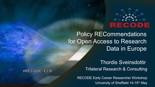 Policy RECommendations
for Open Access to Research
Data in Europe
Thordis Sveinsdottir
Trilateral Research & Consulting
RECODE Early Career Researcher Workshop
University of Sheffield 14-15th
May
 