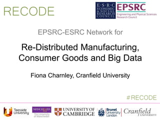 EPSRC-ESRC Network for
Re-Distributed Manufacturing,
Consumer Goods and Big Data
Fiona Charnley, Cranfield University
RECODE
#RECODE
 