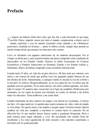 S
Prefacio
i alguien me hubiera dicho hace años que hoy iba a estar haciendo lo que hago,
escribir libros, impartir cursos por todo el mundo, comunicarme a diario con el
mundo espiritual y con mi marido (instruido como chamán y mi «Winnetou»
particular), instalada en Arizona…, nunca lo habría creído, aunque haya pasado ya
mucho tiempo desde que preparé mi alma para este camino.
Crecí en Alemania con juguetes americanos de mi madrina neoyorquina. Fui al
colegio en dicho país y pasé posteriormente una época estupenda como estudiante de
intercambio en los Estados Unidos. Realicé la doble licenciatura de Ciencias
Económicas y Estudios Americanos en Alemania, España y los Estados Unidos y,
finalmente, obtuve un trabajo estupendo como consultora internacional.
Cuando tenía 33 años, mi vida dio un giro decisivo. Mi hijo tenía por entonces seis
meses y me sonreía de modo que podían verse las pequeñas puntas blancas de sus
dos dientes de leche. Naturalmente, a cualquier madre le encanta la risa de su bebé y
le devuelve la sonrisa. Desgraciadamente, yo no era capaz de reír. Lo único que me
quedaba eran los gemidos. Ya no tenía fuerzas, mis pilas estaban agotadas, me dolía
todo el cuerpo. Ni siquiera unas vacaciones en el lago me ayudaban. Perdía peso por
momentos, no era capaz de pensar con claridad, no comía, no dormía y me dolían
todos los músculos. Tenía temblores y me sentía fatal.
Cuando finalmente me hice análisis de sangre y me dieron los resultados, el doctor
me dijo: «Si sigue usted así, le quedan unas cuatro semanas de vida», todo mi mundo
se vino abajo. No quería morir y me negaba a aceptar aquel veredicto mortal. Quería
cambiar mi vida por completo y encontrar el camino hacia la curación. En mi
aflicción hice lo que muchos hacen: buscar ayuda y quedarme bloqueada. Recé y
pedí consejo para seguir adelante y vivir. He encontrado este camino lleno de
enseñanzas y les estoy agradecida de todo corazón a mis maestros espirituales y
terrenales por la ayuda prestada.
 