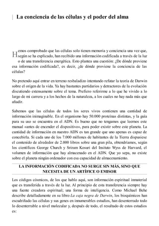|
H
La conciencia de las células y el poder del alma
emos comprobado que las células solo tienen memoria y conciencia una vez que,
según se ha explicado, han recibido una información codificada a través de la luz
o de una transferencia energética. Esto plantea una cuestión: ¿De dónde proviene
esa información codificada?, es decir, ¿de dónde proviene la conciencia de las
células?
No pretendo aquí entrar en terreno resbaladizo intentando refutar la teoría de Darwin
sobre el origen de la vida. Ya hay bastantes partidarios y detractores de la evolución
discutiendo extensamente sobre el tema. Prefiero referirme a lo que he vivido a lo
largo de mi carrera y a los hechos de la naturaleza, a los cuales no hay nada más que
añadir.
Sabemos que las células de todos los seres vivos contienen una cantidad de
información inimaginable. En el organismo hay 50.000 proteínas distintas, y la guía
para su uso se encuentra en el ADN. Es bueno que no tengamos que leernos este
manual «antes de encender el dispositivo», para poder existir sobre este planeta. La
cantidad de información en nuestro ADN es tan grande que uno apenas es capaz de
concebirla. Si cada uno de los 7.000 millones de habitantes de la Tierra dispusiese
el contenido de alrededor de 2.000 libros sobre una gran pila, obtendríamos, según
los científicos George Church y Sriram Kosuri del Insituto Wyss de Harvard, el
volumen de información que hay almacenado en el ADN. Que yo sepa, no existe
sobre el planeta ningún ordenador con esa capacidad de almacenamiento.
LA INFORMACIÓN CODIFICADA NO SURGE SIN MÁS, SINO QUE
NECESITA DE UN ARTÍFICE O EMISOR
Los códigos cósmicos, de los que hablo aquí, son información espiritual inmaterial
que es transferida a través de la luz. Al principio de esta transferencia siempre hay
una fuente creadora espiritual; una forma de inteligencia. Como Michael Behe
describe detalladamente en su libro La caja negra de Darwin, los bioquímicos han
escudriñado las células y sus genes en innumerables estudios, han desenterrado todo
lo desenterrable a nivel molecular y, después de todo, el resultado de estos estudios
es:
 