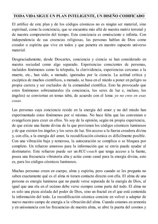 TODA VIDA SIGUE UN PLAN INTELIGENTE, UN DISEÑO CODIFICADO
El artífice de este plan y de los códigos cósmicos no es ningún ser material, sino
espiritual, como la conciencia, que se encuentra más allá de nuestra matriz terrenal y
de nuestra comprensión del tiempo. Esta conciencia es omnisciente e infinita. Con
independencia de sus creencias religiosas, las personas hablan de Dios como
creador o espíritu que vive en todos y que penetra en nuestro supuesto universo
material.
Desgraciadamente, desde Descartes, conciencia y ciencia se han considerado en
nuestra sociedad como algo separado. Experiencias conscientes de personas,
incluidos fenómenos como la telepatía, la clarividencia, experiencias cercanas a la
muerte, etc., han sido, a menudo, ignoradas por la ciencia. La actitud crítica y
escéptica de muchos científicos, a menudo, se basa en el miedo a poner en peligro su
propia carrera y ser excluidos de la comunidad científica. Esto ha provocado que
estos fenómenos sobrenaturales (la conciencia, los seres de luz e, incluso, los
ángeles) se conviertan en temas tabú, de acuerdo con el lema: yo no creo en esas
cosas.
Las personas cuya conciencia reside en la energía del amor y no del miedo han
experimentado estos fenómenos por sí mismas. No hace falta que las convenzan o
evangelicen para creer en ellos. Yo soy de la opinión, según mi propia experiencia,
de que existe una fuente divina de la que provienen los códigos cósmicos luminosos
y de que existen los ángeles y los seres de luz. Sin acceso a la fuerza creadora divina
y, con ella, a la energía del amor, la recodificación cósmica es difícilmente posible.
Con una vibración baja y temerosa, la autocuración se complica o se bloquea por
completo. Un refuerzo amoroso para la información que se envía puede ayudar al
destinatario. Este refuerzo puede ser un RCC-coach que tenga acceso a la fuente,
posea una frecuencia vibratoria alta y actúe como canal para la energía divina, esto
es, para los códigos cósmicos luminosos.
Muchas personas creen en cuerpo, alma y espíritu, pero cuando se les pregunta no
saben exactamente qué es el alma ni tienen contacto directo con ella. El alma de una
persona es energía luminosa que no puede verse separada de la energía de Dios, al
igual que una ola en el océano debe verse siempre como parte del todo. El alma no
es solo una pieza aislada del poder de Dios, sino un fractal en el que está contenida
la información del todo. La recodificación cósmica consiste en volver a adaptar de
nuevo nuestro campo de energía a la vibración del alma. Cuando estamos en armonía
y en unisonancia con las frecuencias de nuestra alma, se abre la puerta del cosmos y
 
