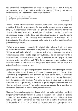 nos fortalecemos energéticamente en todos los aspectos de la vida. Cuando no
hacemos esto, nos sentimos como si nadásemos a contracorriente, y eso requiere
mucho esfuerzo. Tal vez le resulte familiar esa sensación.
No puedes enseñar nada a un hombre,
pero puedes ayudarle a descubrirlo por sí mismo.
Galileo Galilei
Gracias a la recodificación cósmica entramos en resonancia con nuestra propia luz,
el código divino de la conciencia. De este modo tenemos acceso a poderosas
energías, a capacidades extrasensoriales que en muchas personas permanecen
latentes en la matriz terrenal como tulipanes en invierno. La diferencia entre las
personas para las que el poder de su alma aún está por descubrir y aquellas que ya
saben que son un ser de luz ilimitado y multidimensional es tan asombrosa como la
diferencia entre el tulipán que permanece oculto en invierno y el de todos los colores
que florece en primavera.
¿Qué es lo que despierta el potencial del tulipán? ¿Qué es lo que despierta el poder
del alma? He escrito un libro entero al respecto, Aktivierung der göttlichen Kraft
(Activación del poder divino) con muchas indicaciones prácticas cuya esencia
resumiré aquí de forma sencilla: en primavera, los rayos del sol ponen en marcha la
transformación y el desarrollo del tulipán. El contacto de los códigos cósmicos
luminosos activa los códigos del ADN de las personas y eso conduce a una
transformación de la conciencia y al resurgir del potencial del alma; es decir, a la
activación del propio poder divino.
Igual que tampoco el tulipán desea permanecer en la tierra y se esfuerza por florecer,
el alma se centra en ser iluminada. El espíritu humano, por el contrario, desea
información y comprenderlo todo mediante la razón. Hasta ahora, he satisfecho
suficientemente las necesidades de la razón y le he dado la información fundamental
sobre la recodificación cósmica. Pero como su alma, al igual que los primeros
brotes verdes de la primavera, ha mostrado el primer impulso al querer leer este
libro, los viajes de exploración han satisfecho sus necesidades. En lo sucesivo, las
necesidades de su alma se tendrán en mayor consideración.
El cuerpo físico anhela experiencias físicas, salud y una mejor calidad de vida. Todo
eso podrá experimentarlo mediante el uso de la recodificación cósmica, al igual que
la capacidad para percibir códigos cósmicos luminosos a través de la palma de su
mano, y será capaz de enviar esa luz divina a sí mismo o a otras personas en forma
de frecuencias curativas. Las personas inconscientes, que aún siguen presas en la
 