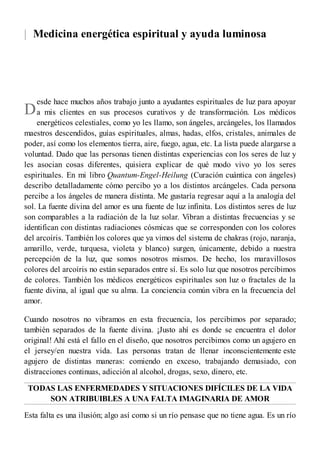 |
D
Medicina energética espiritual y ayuda luminosa
esde hace muchos años trabajo junto a ayudantes espirituales de luz para apoyar
a mis clientes en sus procesos curativos y de transformación. Los médicos
energéticos celestiales, como yo les llamo, son ángeles, arcángeles, los llamados
maestros descendidos, guías espirituales, almas, hadas, elfos, cristales, animales de
poder, así como los elementos tierra, aire, fuego, agua, etc. La lista puede alargarse a
voluntad. Dado que las personas tienen distintas experiencias con los seres de luz y
les asocian cosas diferentes, quisiera explicar de qué modo vivo yo los seres
espirituales. En mi libro Quantum-Engel-Heilung (Curación cuántica con ángeles)
describo detalladamente cómo percibo yo a los distintos arcángeles. Cada persona
percibe a los ángeles de manera distinta. Me gustaría regresar aquí a la analogía del
sol. La fuente divina del amor es una fuente de luz infinita. Los distintos seres de luz
son comparables a la radiación de la luz solar. Vibran a distintas frecuencias y se
identifican con distintas radiaciones cósmicas que se corresponden con los colores
del arcoíris. También los colores que ya vimos del sistema de chakras (rojo, naranja,
amarillo, verde, turquesa, violeta y blanco) surgen, únicamente, debido a nuestra
percepción de la luz, que somos nosotros mismos. De hecho, los maravillosos
colores del arcoíris no están separados entre sí. Es solo luz que nosotros percibimos
de colores. También los médicos energéticos espirituales son luz o fractales de la
fuente divina, al igual que su alma. La conciencia común vibra en la frecuencia del
amor.
Cuando nosotros no vibramos en esta frecuencia, los percibimos por separado;
también separados de la fuente divina. ¡Justo ahí es donde se encuentra el dolor
original! Ahí está el fallo en el diseño, que nosotros percibimos como un agujero en
el jersey/en nuestra vida. Las personas tratan de llenar inconscientemente este
agujero de distintas maneras: comiendo en exceso, trabajando demasiado, con
distracciones continuas, adicción al alcohol, drogas, sexo, dinero, etc.
TODAS LAS ENFERMEDADES Y SITUACIONES DIFÍCILES DE LA VIDA
SON ATRIBUIBLES A UNA FALTA IMAGINARIA DE AMOR
Esta falta es una ilusión; algo así como si un río pensase que no tiene agua. Es un río
 
