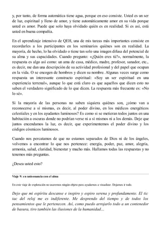 y, por tanto, de forma automática tiene agua, porque en eso consiste. Usted es un ser
de luz, espiritual y lleno de amor, y tiene automáticamente amor en su vida porque
usted es amor. Puede que solo haya olvidado quién es en realidad. Si es así, está
usted en buena compañía.
En el aprendizaje intensivo de QEH, una de mis tareas más importantes consiste en
recordarles a los participantes en los seminarios quiénes son en realidad. La
mayoría, de hecho, lo ha olvidado o tiene tan solo una imagen difusa del potencial de
su alma y sus capacidades. Cuando pregunto: «¿Quién eres tú?», normalmente, la
respuesta es algo así como: un ama de casa, médico, madre, profesor, sanador, etc.,
es decir, me dan una descripción de su actividad profesional y del papel que ocupan
en la vida. O se encogen de hombros y dicen su nombre. Algunas veces surge como
respuesta un interesante constructo espiritual: «Soy un ser espiritual en una
experiencia terrenal», aunque lo que está claro es que aquellos que dicen esto no
saben el verdadero significado de lo que dicen. La respuesta más frecuente es: «No
lo sé».
Si la mayoría de las personas no saben siquiera quiénes son, ¿cómo van a
reconocerse a sí mismas, es decir, al poder divino, en los médicos energéticos
celestiales y en los ayudantes luminosos? Es como si se metieran todos juntos en una
habitación a oscuras donde no podrían verse ni a sí mismos ni a los demás. Deje que
juntos encendamos la luz, es decir, que experimentemos el poder divino y los
códigos cósmicos luminosos.
Cuando nos percatamos de que no estamos separados de Dios ni de los ángeles,
volvemos a encontrar lo que nos pertenece: energía, poder, paz, amor, alegría,
armonía, salud, claridad, bienestar y mucho más. Hallamos todas las respuestas y no
tenemos más preguntas.
¿Desea usted esto?
Viaje 9: en unisonancia con el alma
En este viaje de exploración no usaremos ningún objeto para ayudarnos a visualizar. Dejamos ir todo.
Dejo que mi espíritu descanse e inspiro y espiro serena y profundamente. El tic
tac del reloj me es indiferente. Me desprendo del tiempo y de todos los
pensamientos que le pertenecen. Así, como puedo arrojarlo todo a un contenedor
de basura, tiro también las ilusiones de la humanidad…
 